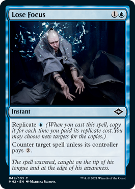 Lose Focus
 Replicate {U} (When you cast this spell, copy it for each time you paid its replicate cost. You may choose new targets for the copies.)
Counter target spell unless its controller pays {2}.